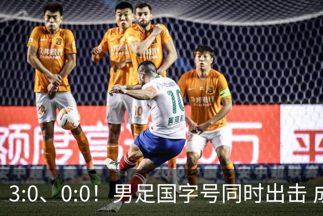 3:0、0:0！男足国字号同时出击 成年男足战平泰国 U23大胜塔吉克！